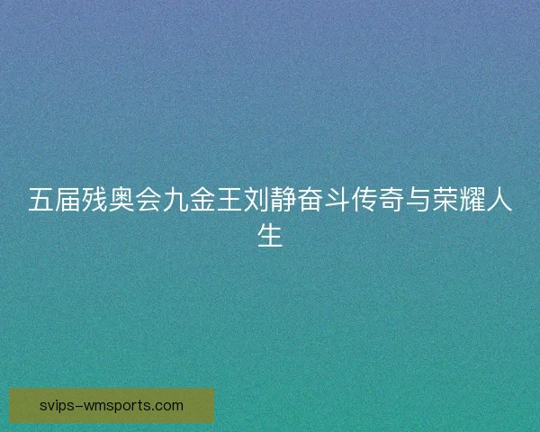 五届残奥会九金王刘静奋斗传奇与荣耀人生