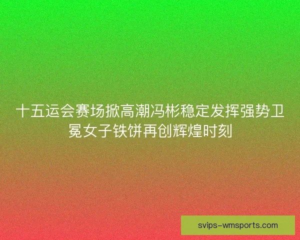 十五运会赛场掀高潮冯彬稳定发挥强势卫冕女子铁饼再创辉煌时刻