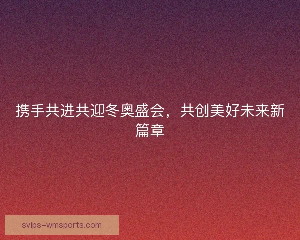 携手共进共迎冬奥盛会，共创美好未来新篇章