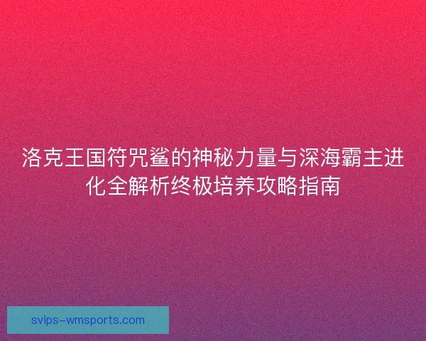 洛克王国符咒鲨的神秘力量与深海霸主进化全解析终极培养攻略指南