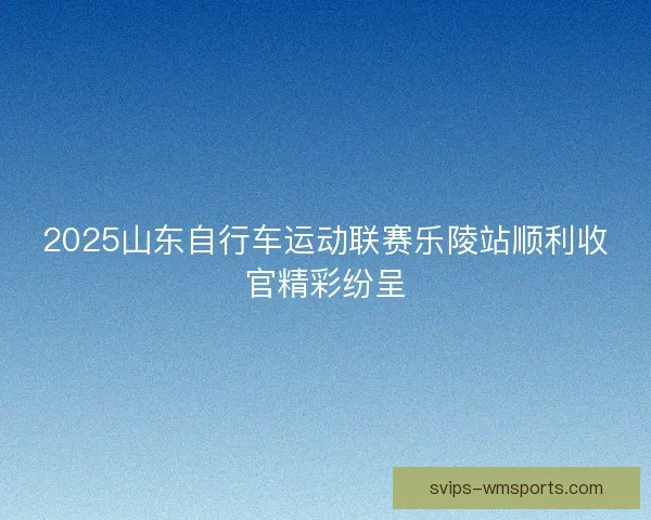 2025山东自行车运动联赛乐陵站顺利收官精彩纷呈