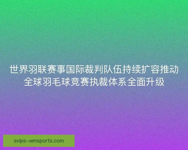 世界羽联赛事国际裁判队伍持续扩容推动全球羽毛球竞赛执裁体系全面升级